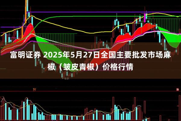 富明证券 2025年5月27日全国主要批发市场麻椒（皱皮青椒）价格行情