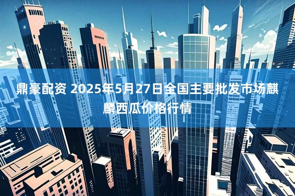 鼎豪配资 2025年5月27日全国主要批发市场麒麟西瓜价格行情