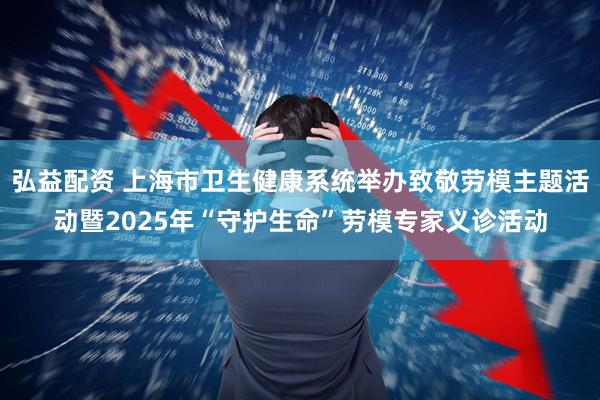 弘益配资 上海市卫生健康系统举办致敬劳模主题活动暨2025年“守护生命”劳模专家义诊活动