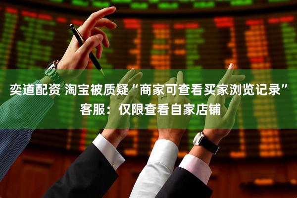 奕道配资 淘宝被质疑“商家可查看买家浏览记录” 客服：仅限查看自家店铺