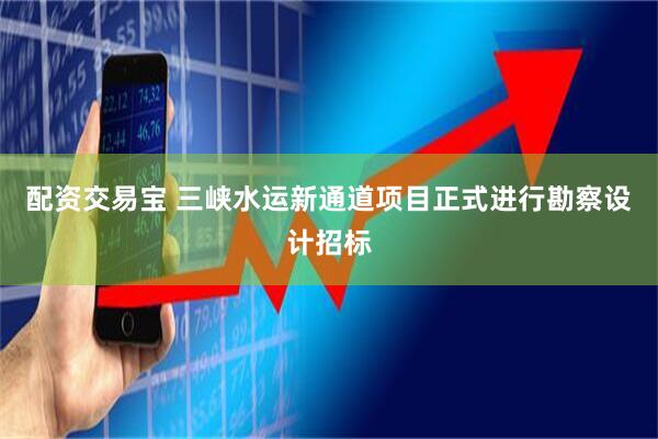 配资交易宝 三峡水运新通道项目正式进行勘察设计招标