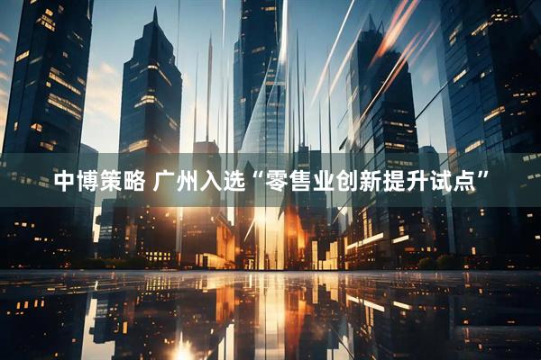 中博策略 广州入选“零售业创新提升试点”
