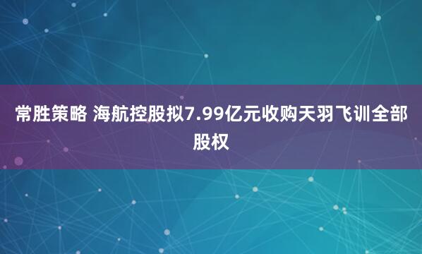 常胜策略 海航控股拟7.99亿元收购天羽飞训全部股权