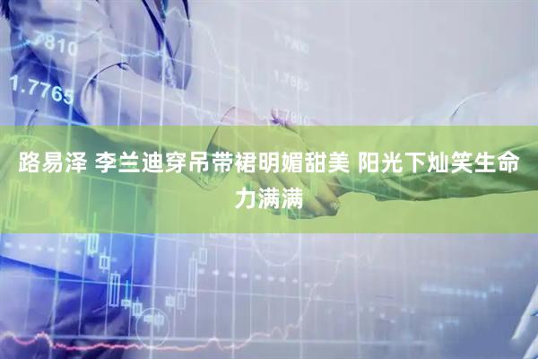 路易泽 李兰迪穿吊带裙明媚甜美 阳光下灿笑生命力满满