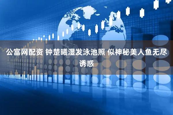 公富网配资 钟楚曦湿发泳池照 似神秘美人鱼无尽诱惑