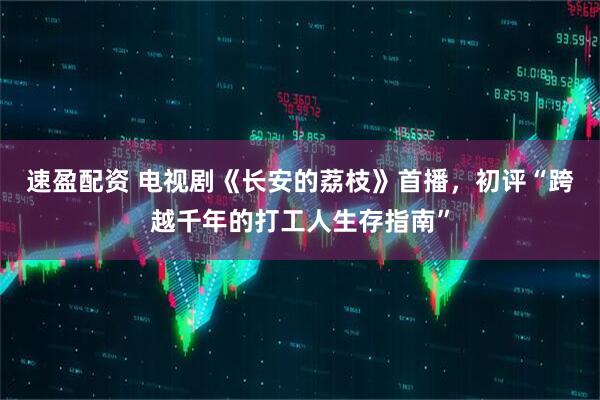 速盈配资 电视剧《长安的荔枝》首播，初评“跨越千年的打工人生存指南”