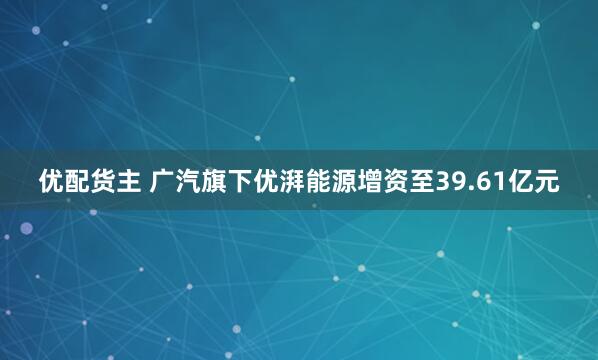 优配货主 广汽旗下优湃能源增资至39.61亿元