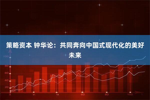 策略资本 钟华论：共同奔向中国式现代化的美好未来