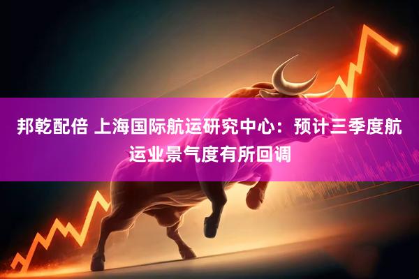 邦乾配倍 上海国际航运研究中心：预计三季度航运业景气度有所回调