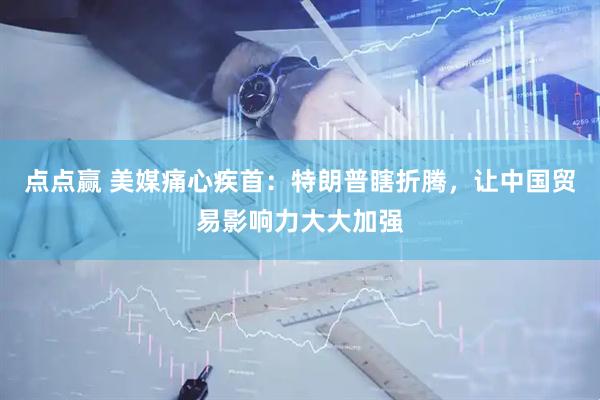 点点赢 美媒痛心疾首：特朗普瞎折腾，让中国贸易影响力大大加强