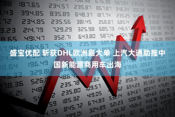 盛宝优配 斩获DHL欧洲最大单 上汽大通助推中国新能源商用车出海