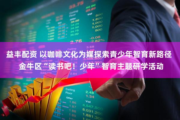 益丰配资 以咖啡文化为媒探索青少年智育新路径  金牛区“读书吧！少年”智育主题研学活动