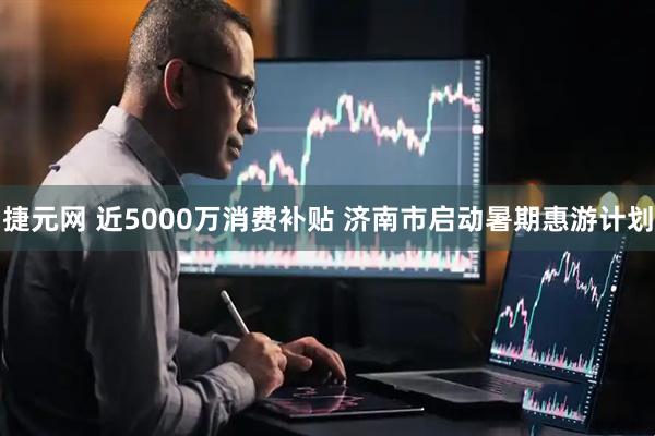 捷元网 近5000万消费补贴 济南市启动暑期惠游计划