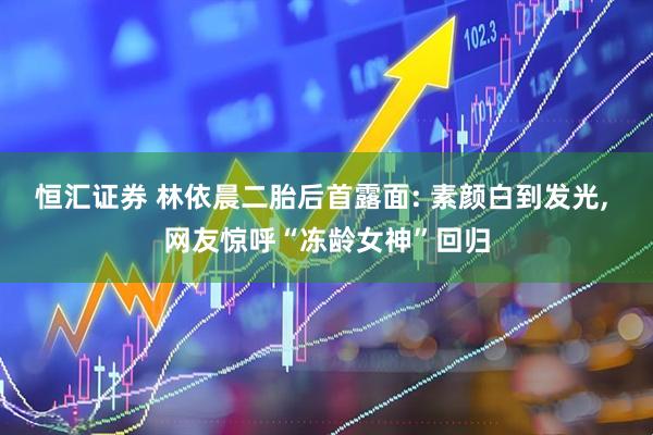 恒汇证券 林依晨二胎后首露面: 素颜白到发光, 网友惊呼“冻龄女神”回归