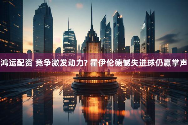 鸿运配资 竞争激发动力? 霍伊伦德憾失进球仍赢掌声