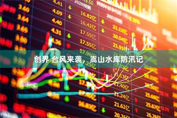 创界 台风来袭，嵩山水库防汛记