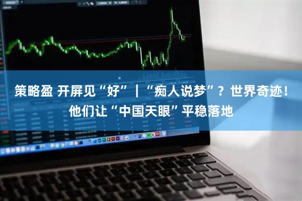 策略盈 开屏见“好”｜“痴人说梦”？世界奇迹！他们让“中国天眼”平稳落地