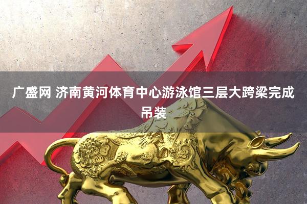 广盛网 济南黄河体育中心游泳馆三层大跨梁完成吊装