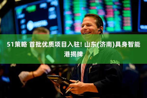 51策略 首批优质项目入驻! 山东(济南)具身智能港揭牌