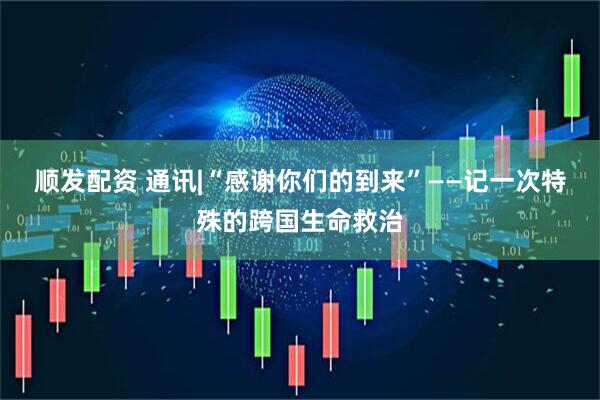 顺发配资 通讯|“感谢你们的到来”——记一次特殊的跨国生命救治