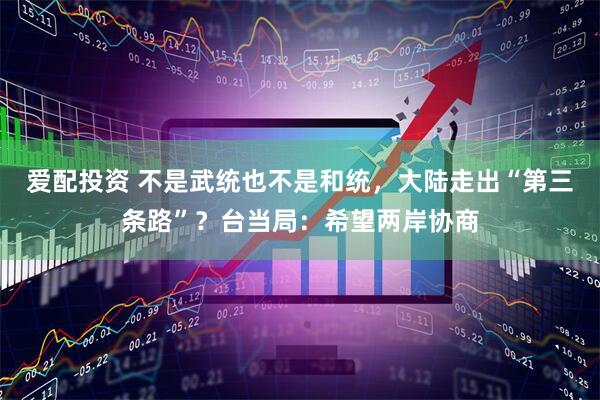 爱配投资 不是武统也不是和统，大陆走出“第三条路”？台当局：希望两岸协商