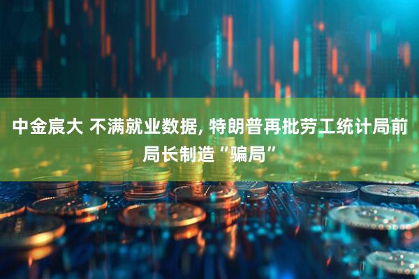 中金宸大 不满就业数据, 特朗普再批劳工统计局前局长制造“骗局”