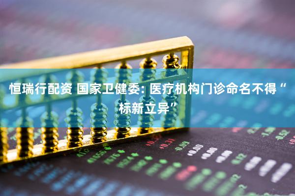 恒瑞行配资 国家卫健委: 医疗机构门诊命名不得“标新立异”