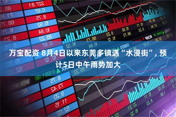 万宝配资 8月4日以来东莞多镇遇“水浸街”, 预计5日中午雨势加大