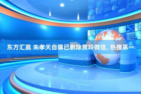东方汇赢 朱孝天自曝已删除贾玲微信, 热搜第一