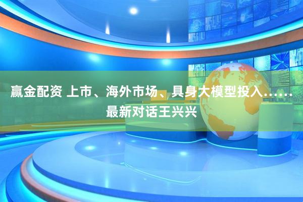赢金配资 上市、海外市场、具身大模型投入……最新对话王兴兴