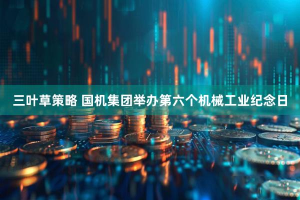 三叶草策略 国机集团举办第六个机械工业纪念日