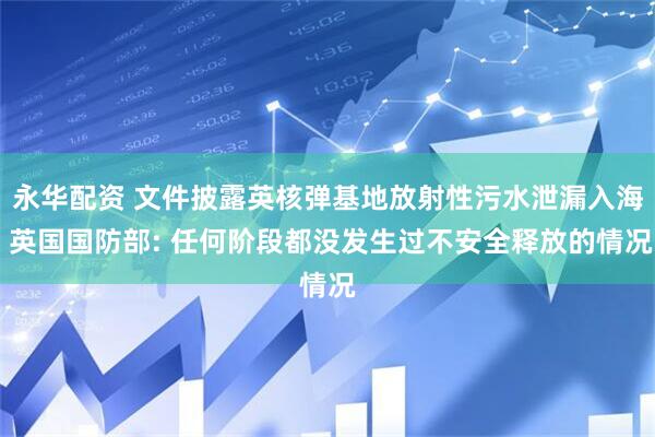 永华配资 文件披露英核弹基地放射性污水泄漏入海 英国国防部: 任何阶段都没发生过不安全释放的情况