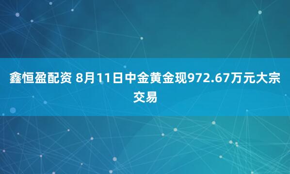 鑫恒盈配资 8月11日中金黄金现972.67万元大宗交易