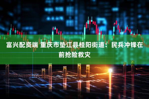 富兴配资端 重庆市垫江县桂阳街道：民兵冲锋在前抢险救灾