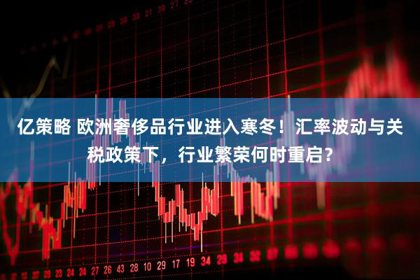 亿策略 欧洲奢侈品行业进入寒冬！汇率波动与关税政策下，行业繁荣何时重启？