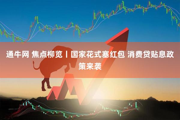 通牛网 焦点柳览丨国家花式塞红包 消费贷贴息政策来袭