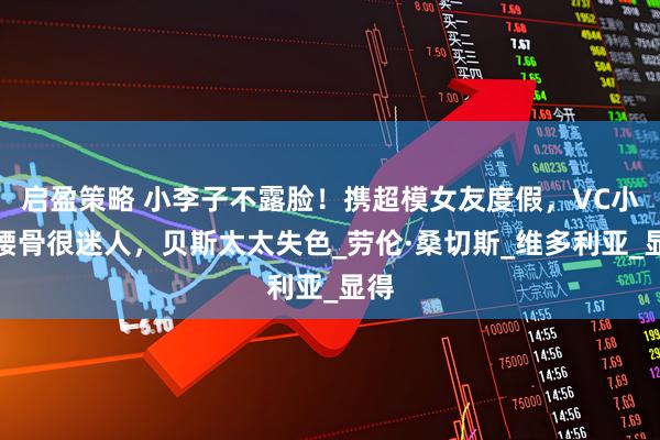 启盈策略 小李子不露脸！携超模女友度假，VC小露腰骨很迷人，贝斯太太失色_劳伦·桑切斯_维多利亚_显得