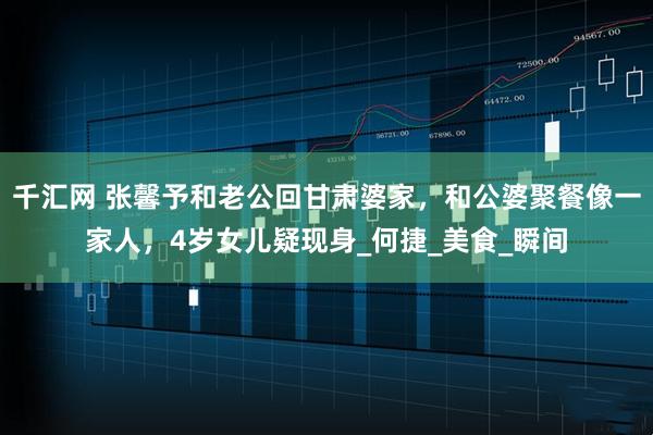 千汇网 张馨予和老公回甘肃婆家，和公婆聚餐像一家人，4岁女儿疑现身_何捷_美食_瞬间