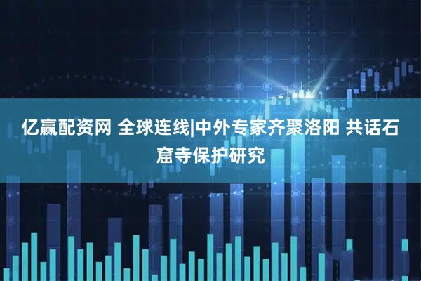 亿赢配资网 全球连线|中外专家齐聚洛阳 共话石窟寺保护研究