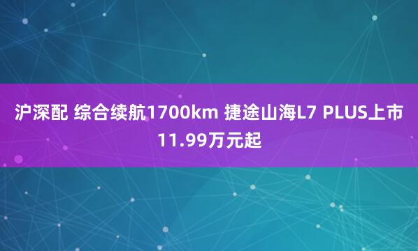 沪深配 综合续航1700km 捷途山海L7 PLUS上市11.99万元起