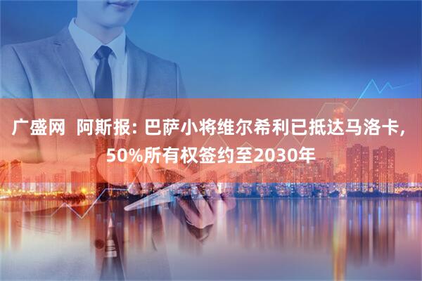 广盛网  阿斯报: 巴萨小将维尔希利已抵达马洛卡, 50%所有权签约至2030年