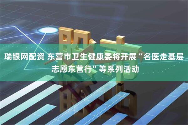瑞银网配资 东营市卫生健康委将开展“名医走基层 志愿东营行”等系列活动