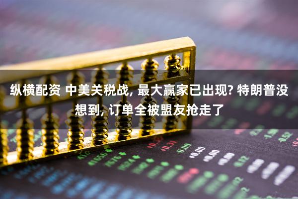 纵横配资 中美关税战, 最大赢家已出现? 特朗普没想到, 订单全被盟友抢走了