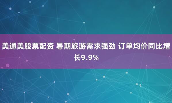 美通美股票配资 暑期旅游需求强劲 订单均价同比增长9.9%