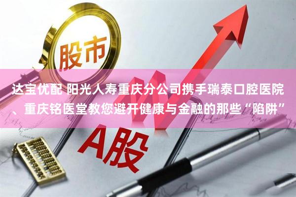 达宝优配 阳光人寿重庆分公司携手瑞泰口腔医院、重庆铭医堂教您避开健康与金融的那些“陷阱”