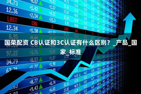 国荣配资 CB认证和3C认证有什么区别？_产品_国家_标准