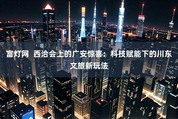 富灯网  西洽会上的广安惊喜：科技赋能下的川东文旅新玩法