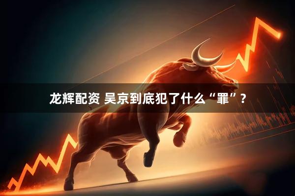 龙辉配资 吴京到底犯了什么“罪”？