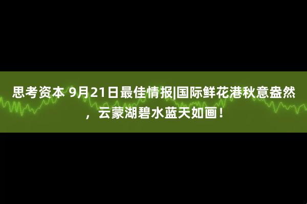 思考资本 9月21日最佳情报|国际鲜花港秋意盎然，云蒙湖碧水蓝天如画！