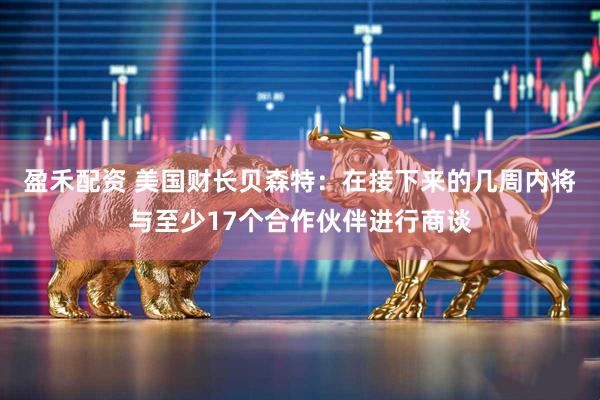 盈禾配资 美国财长贝森特：在接下来的几周内将与至少17个合作伙伴进行商谈